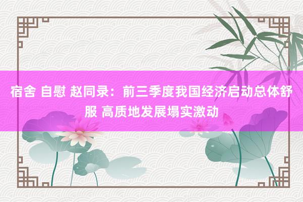 宿舍 自慰 赵同录：前三季度我国经济启动总体舒服 高质地发展塌实激动