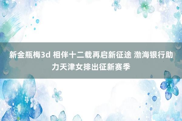 新金瓶梅3d 相伴十二载再启新征途 渤海银行助力天津女排出征新赛季