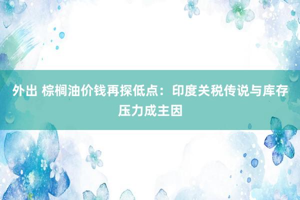 外出 棕榈油价钱再探低点：印度关税传说与库存压力成主因