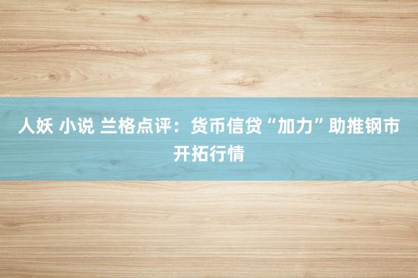人妖 小说 兰格点评：货币信贷“加力”助推钢市开拓行情