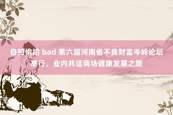 自拍偷拍 bad 第六届河南省不良财富岑岭论坛举行，业内共话商场健康发展之路