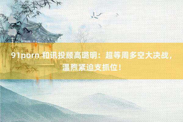 91porn 和讯投顾高璐明：超等周多空大决战，温煦紧迫支抓位！