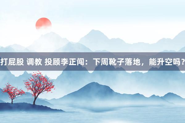 打屁股 调教 投顾李正闯：下周靴子落地，能升空吗？
