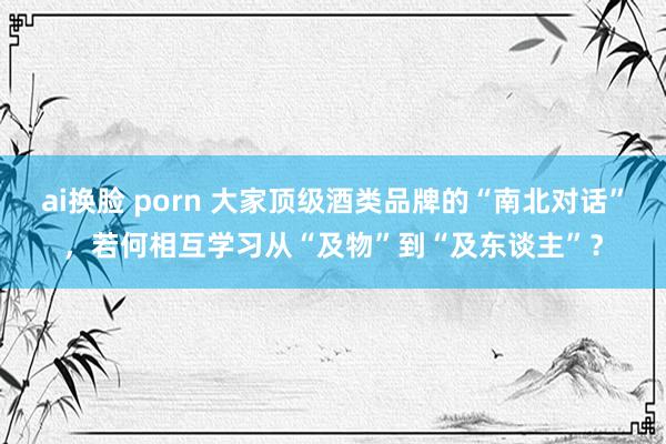 ai换脸 porn 大家顶级酒类品牌的“南北对话”，若何相互学习从“及物”到“及东谈主”？