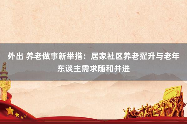 外出 养老做事新举措：居家社区养老擢升与老年东谈主需求随和并进