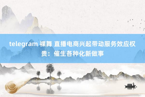 telegram 裸舞 直播电商兴起带动服务效应权贵：催生各种化新做事