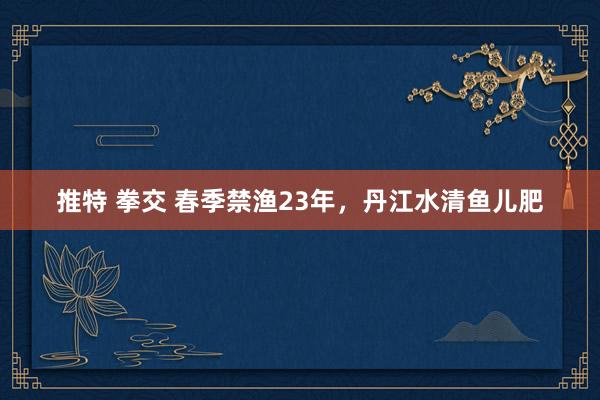 推特 拳交 春季禁渔23年，丹江水清鱼儿肥