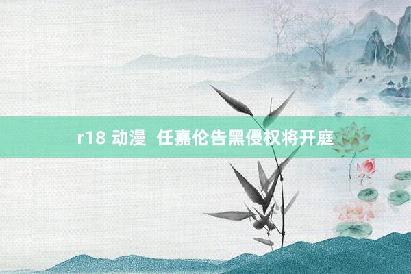 r18 动漫  任嘉伦告黑侵权将开庭