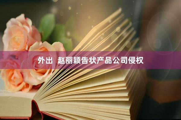 外出  赵丽颖告状产品公司侵权