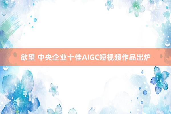 欲望 中央企业十佳AIGC短视频作品出炉