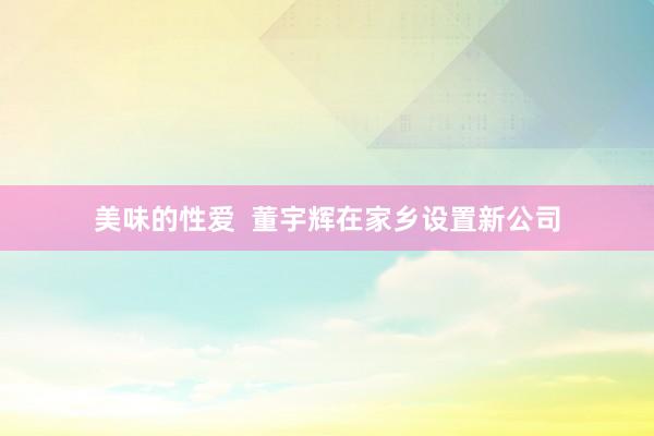 美味的性爱  董宇辉在家乡设置新公司