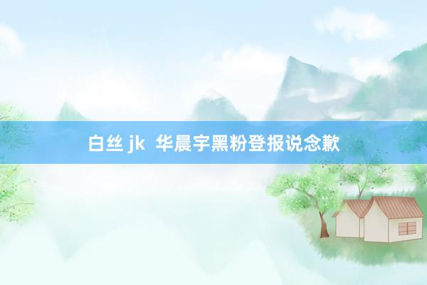 白丝 jk  华晨宇黑粉登报说念歉