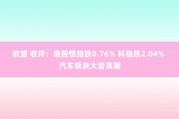 欲望 收评：港股恒指跌0.76% 科指跌2.04% 汽车板块大皆高潮