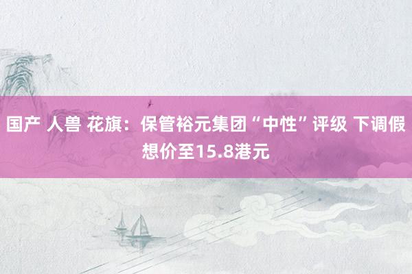 国产 人兽 花旗：保管裕元集团“中性”评级 下调假想价至15.8港元