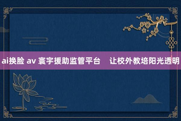 ai换脸 av 寰宇援助监管平台    让校外教培阳光透明