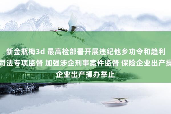 新金瓶梅3d 最高检部署开展违纪他乡功令和趋利性功令司法专项监督 加强涉企刑事案件监督 保险企业出产操办举止
